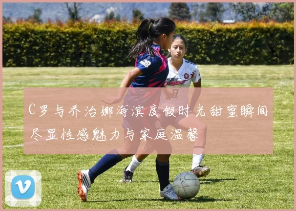 C罗与乔治娜海滨度假时光甜蜜瞬间尽显性感魅力与家庭温馨
