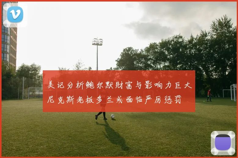 美记分析鲍尔默财富与影响力巨大尼克斯老板多兰或面临严厉惩罚