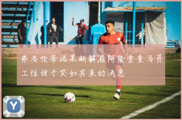 弗洛伦蒂诺果断解雇阿隆索皇马员工惊讶于突如其来的消息