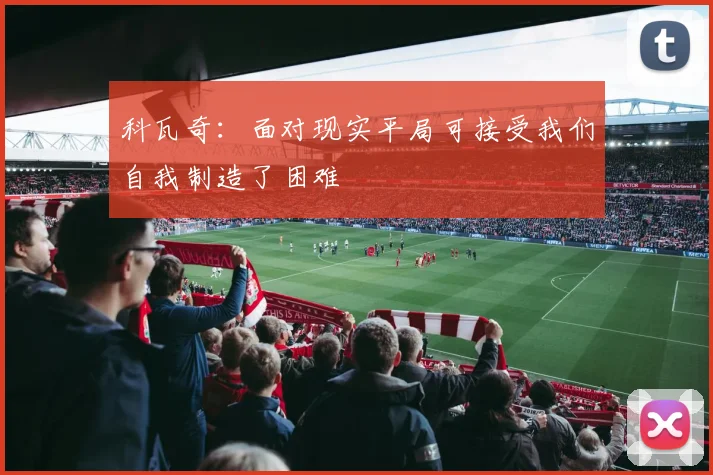 科瓦奇：面对现实平局可接受我们自我制造了困难