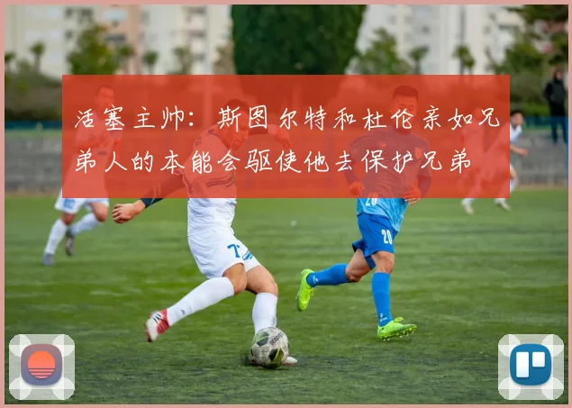活塞主帅：斯图尔特和杜伦亲如兄弟人的本能会驱使他去保护兄弟
