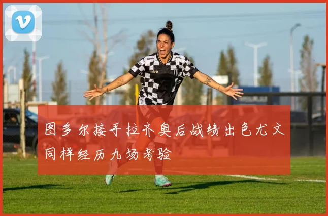 图多尔接手拉齐奥后战绩出色尤文同样经历九场考验