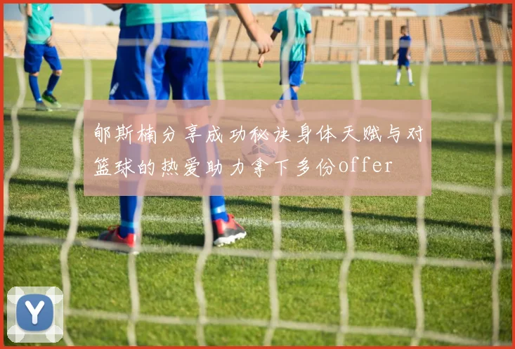 郇斯楠分享成功秘诀身体天赋与对篮球的热爱助力拿下多份offer
