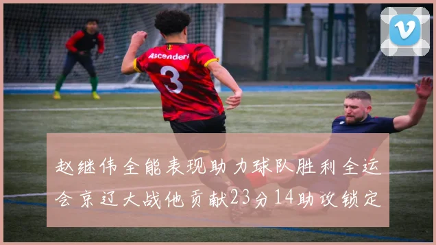 赵继伟全能表现助力球队胜利全运会京辽大战他贡献23分14助攻锁定胜局