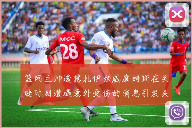 篮网主帅透露扎伊尔威廉姆斯在关键时刻遭遇意外受伤的消息引发关注