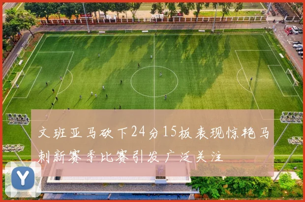 文班亚马砍下24分15板表现惊艳马刺新赛季比赛引发广泛关注