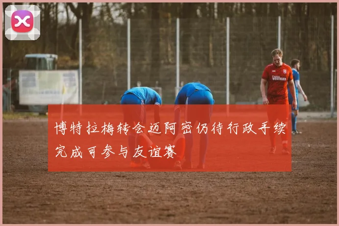 博特拉梅转会迈阿密仍待行政手续完成可参与友谊赛