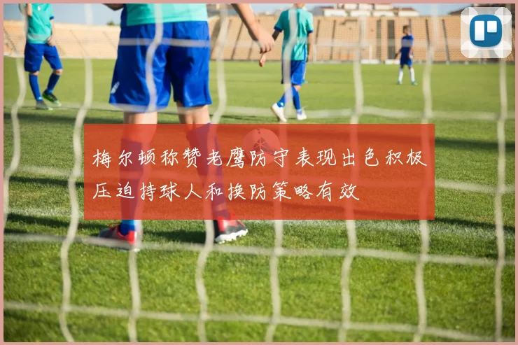 梅尔顿称赞老鹰防守表现出色积极压迫持球人和换防策略有效