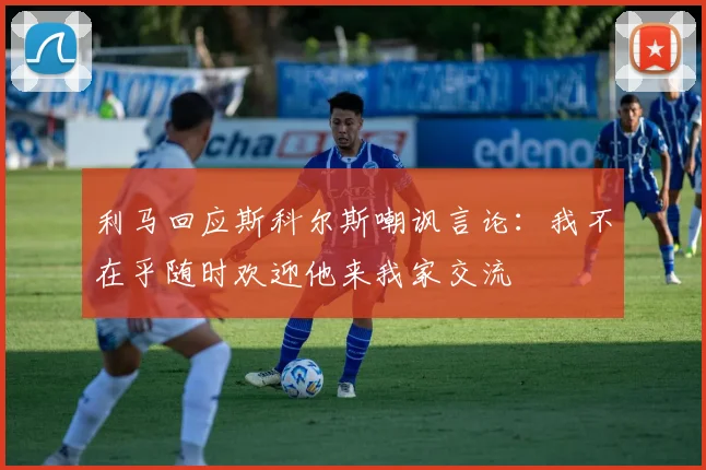 利马回应斯科尔斯嘲讽言论：我不在乎随时欢迎他来我家交流