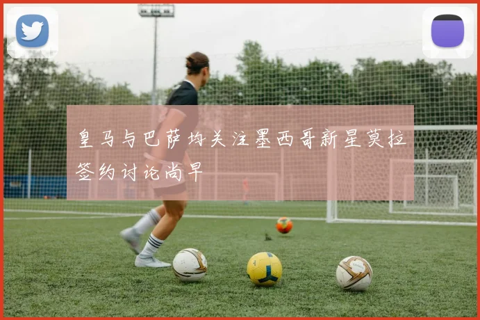皇马与巴萨均关注墨西哥新星莫拉签约讨论尚早