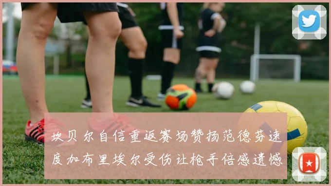 坎贝尔自信重返赛场赞扬范德芬速度加布里埃尔受伤让枪手倍感遗憾