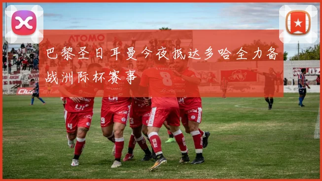 巴黎圣日耳曼今夜抵达多哈全力备战洲际杯赛事