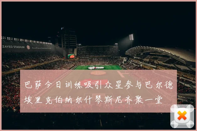 巴萨今日训练吸引众星参与巴尔德埃里克伯纳尔什琴斯尼齐聚一堂