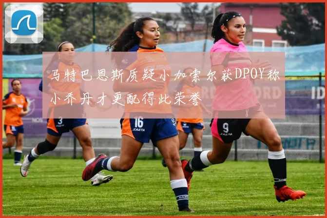 马特巴恩斯质疑小加索尔获DPOY称小乔丹才更配得此荣誉