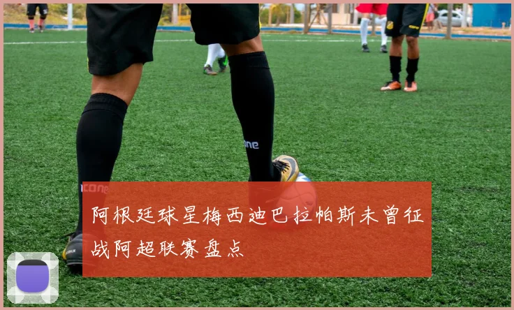 阿根廷球星梅西迪巴拉帕斯未曾征战阿超联赛盘点