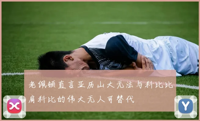 老佩顿直言亚历山大无法与科比比肩科比的伟大无人可替代