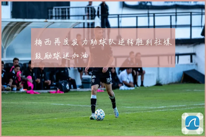 梅西再度发力助球队逆转胜利社媒鼓励球迷加油