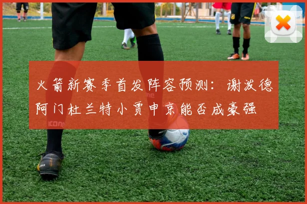 火箭新赛季首发阵容预测：谢泼德阿门杜兰特小贾申京能否成豪强