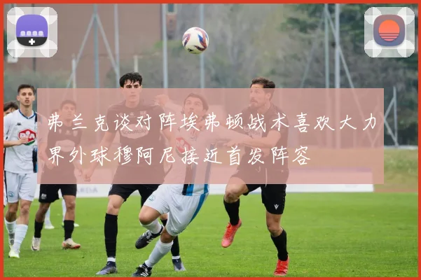弗兰克谈对阵埃弗顿战术喜欢大力界外球穆阿尼接近首发阵容