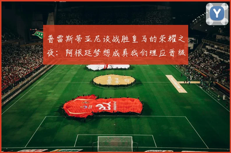 普雷斯蒂亚尼谈战胜皇马的荣耀之夜：阿根廷梦想成真我们理应晋级
