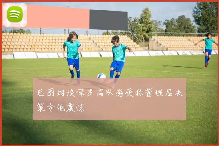 巴图姆谈保罗离队感受称管理层决策令他震惊