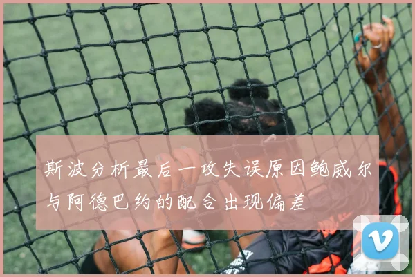 斯波分析最后一攻失误原因鲍威尔与阿德巴约的配合出现偏差