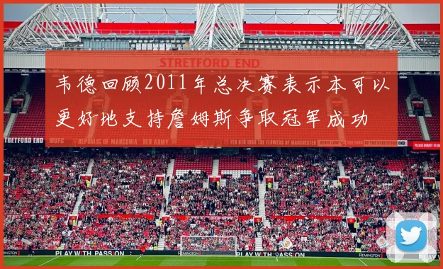 韦德回顾2011年总决赛表示本可以更好地支持詹姆斯争取冠军成功