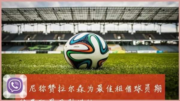 鲁尼称赞拉尔森为最佳租借球员期待曼联早日引进他