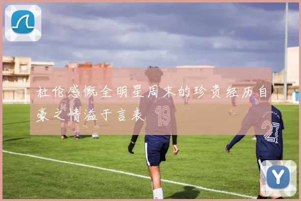 杜伦感慨全明星周末的珍贵经历自豪之情溢于言表