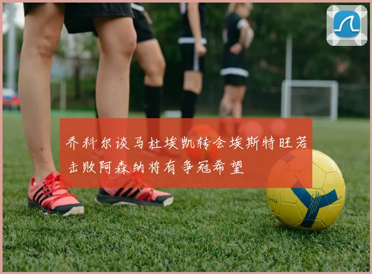 乔科尔谈马杜埃凯转会埃斯特旺若击败阿森纳将有争冠希望