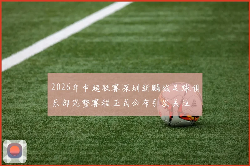2026年中超联赛深圳新鹏城足球俱乐部完整赛程正式公布引发关注
