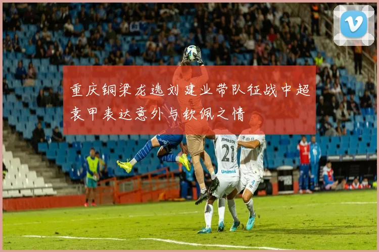 重庆铜梁龙选刘建业带队征战中超袁甲表达意外与钦佩之情
