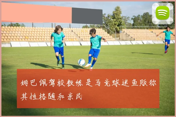 姆巴佩驾校教练是马竞球迷鱼贩称其性格随和亲民