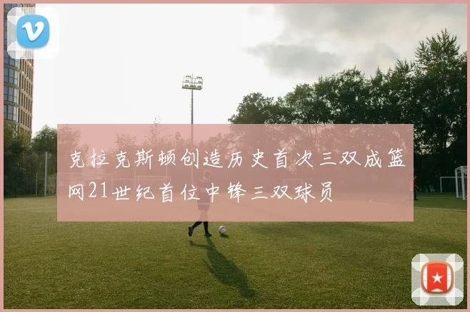 克拉克斯顿创造历史首次三双成篮网21世纪首位中锋三双球员