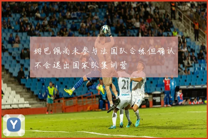 姆巴佩尚未参与法国队合练但确认不会退出国家队集训营